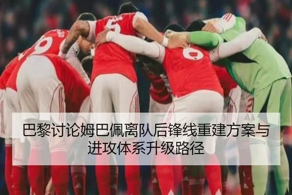 巴黎讨论姆巴佩离队后锋线重建方案与进攻体系升级路径