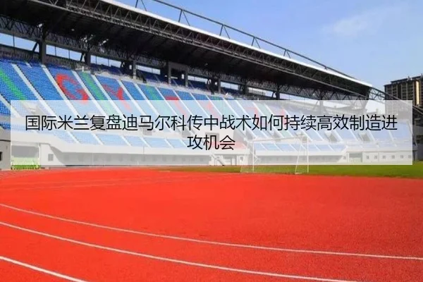 国际米兰复盘迪马尔科传中战术如何持续高效制造进攻机会