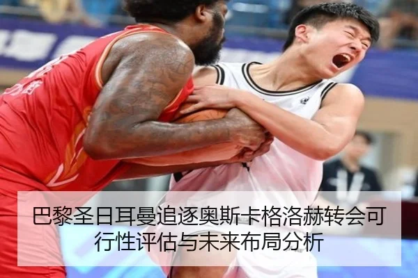 巴黎圣日耳曼追逐奥斯卡格洛赫转会可行性评估与未来布局分析