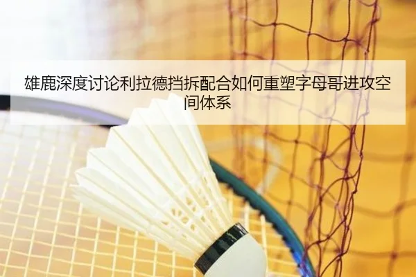 雄鹿深度讨论利拉德挡拆配合如何重塑字母哥进攻空间体系