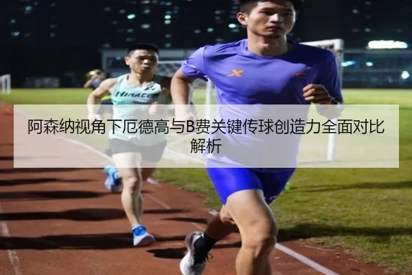 阿森纳视角下厄德高与B费关键传球创造力全面对比解析